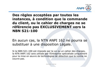 © 2008– ANPI
20131121 – NT162
Des règles acceptées par toutes les
instances, à condition que la commande
du client, ou le cahier de charges ne se
référencie pas EXCLUSIVEMENT vers la
NBN S21-100
En aucun cas, la NTN ANPI 162 ne pourra se
substituer à une disposition Légale.
Si la NBN S21-100 est imposée par la Loi ou un cahier des charges,
la NTN ANPI 162 sera utilisée par l’Entreprise spécialisée uniquement
pour la mise en œuvre de technologies de détection que la norme ne
couvre pas.
 