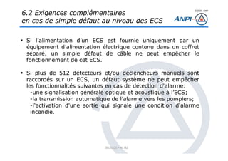 © 2008– ANPI
20131121 – NT162
Si l’alimentation d’un ECS est fournie uniquement par un
équipement d’alimentation électrique contenu dans un coffret
séparé, un simple défaut de câble ne peut empêcher le
fonctionnement de cet ECS.
Si plus de 512 détecteurs et/ou déclencheurs manuels sont
raccordés sur un ECS, un défaut système ne peut empêcher
les fonctionnalités suivantes en cas de détection d'alarme:
-une signalisation générale optique et acoustique à l’ECS;
-la transmission automatique de l’alarme vers les pompiers;
-l'activation d'une sortie qui signale une condition d'alarme
incendie.
6.2 Exigences complémentaires
en cas de simple défaut au niveau des ECS
 
