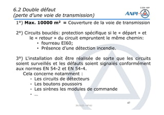 © 2008– ANPI
20131121 – NT162
47
6.2 Double défaut
(perte d’une voie de transmission)
1°) Max. 10000 m2 = Couverture de la voie de transmission
2°) Circuits bouclés: protection spécifique si le « départ » et
le « retour » du circuit empruntent le même chemin:
• fourreau EI60;
• Présence d’une détection incendie.
3°) L'installation doit être réalisée de sorte que les circuits
soient surveillés et les défauts soient signalés conformément
aux normes EN 54-2 et EN 54-4.
Cela concerne notamment :
- Les circuits de détecteurs
- Les boutons poussoirs
- Les sirènes les modules de commande
- …
 