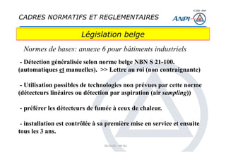 © 2008– ANPI
20131121 – NT162
- Détection généralisée selon norme belge NBN S 21-100.
(automatiques et manuelles). >> Lettre au roi (non contraignante)
- Utilisation possibles de technologies non prévues par cette norme
(détecteurs linéaires ou détection par aspiration (air sampling))
- préférer les détecteurs de fumée à ceux de chaleur.
- installation est contrôlée à sa première mise en service et ensuite
tous les 3 ans.
Législation belge
Normes de bases: annexe 6 pour bâtiments industriels
CADRES NORMATIFS ET REGLEMENTAIRES
 