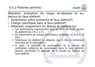 © 2008– ANPI
20131121 – NT162
Attention: évaluation du risque en-dessous et au-
dessus du faux-plafond:
• Surpression entre ambiance et faux plafond?;
• Charge calorifique dans le faux-plafond?;
• Détection uniquement au-dessus du plafond ssi:
Les perforations représentent plus de 40% de toute section
du plafond de 1 m x 1 m;
les dimensions de chaque perforation excèdent 10 mm x 10
mm;
l'épaisseur du plafond ne dépasse pas 3 fois la dimension
minimale de la perforation;
le type, la quantité de combustible et le niveau de
ventilation (absence de surpression dans le faux plafond)
doivent permettre le passage de la fumée au travers du
faux-plafond
6.5.2 Plafonds perforés
 
