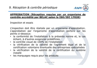© 2008– ANPI
20131121 – NT162
APPROBATION (Réception requise par un organisme de
contrôle accrédité par BELAC selon la ISO/IEC 17020)
Inspection et essais
L’inspection doit être réalisée par un organisme d’approbation.
L’approbation par l’organisme d’approbation portera sur les
points ci-dessous:
• la conformité de l'installation à la présente norme et, le cas
échant, à d'autres exigences prédéfinies
• le contrôle visuel de 100% de l'installation
• la vérification de la validité de l'agrément légal et de la
certification volontaire éventuelle des entreprises spécialisées
• la vérification de la validité de la certification du système
installé
• les marquages requis pour les produits
9. Réception & contrôle périodique
 