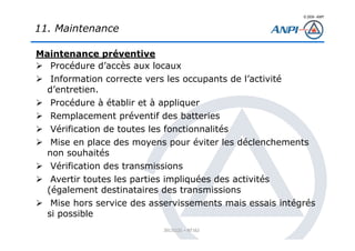 © 2008– ANPI
20131121 – NT162
Maintenance préventive
Procédure d’accès aux locaux
Information correcte vers les occupants de l’activité
d’entretien.
Procédure à établir et à appliquer
Remplacement préventif des batteries
Vérification de toutes les fonctionnalités
Mise en place des moyens pour éviter les déclenchements
non souhaités
Vérification des transmissions
Avertir toutes les parties impliquées des activités
(également destinataires des transmissions
Mise hors service des asservissements mais essais intégrés
si possible
11. Maintenance
 