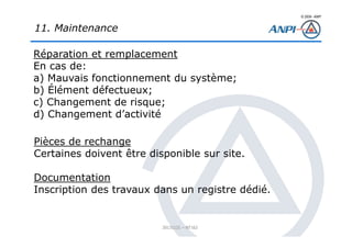 © 2008– ANPI
20131121 – NT162
11. Maintenance
Réparation et remplacement
En cas de:
a) Mauvais fonctionnement du système;
b) Élément défectueux;
c) Changement de risque;
d) Changement d’activité
Pièces de rechange
Certaines doivent être disponible sur site.
Documentation
Inscription des travaux dans un registre dédié.
 