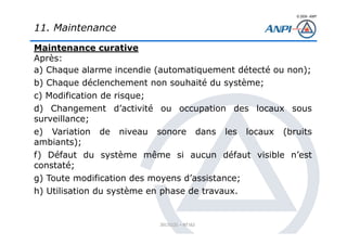 © 2008– ANPI
20131121 – NT162
Maintenance curative
Après:
a) Chaque alarme incendie (automatiquement détecté ou non);
b) Chaque déclenchement non souhaité du système;
c) Modification de risque;
d) Changement d’activité ou occupation des locaux sous
surveillance;
e) Variation de niveau sonore dans les locaux (bruits
ambiants);
f) Défaut du système même si aucun défaut visible n’est
constaté;
g) Toute modification des moyens d’assistance;
h) Utilisation du système en phase de travaux.
11. Maintenance
 