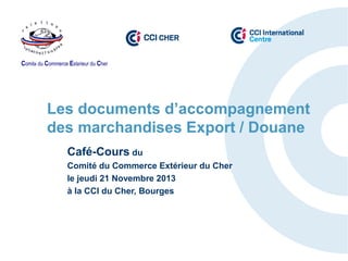 Comité du Commerce Extérieur du Cher

Les documents d’accompagnement
des marchandises Export / Douane
Café-Cours du
Comité du Commerce Extérieur du Cher
le jeudi 21 Novembre 2013
à la CCI du Cher, Bourges

 