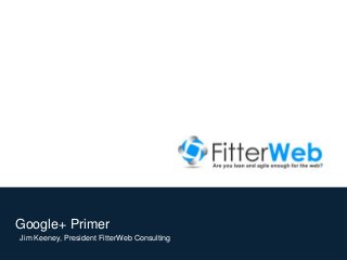 Google+ Primer
Jim Keeney, President FitterWeb Consulting
© 2012, FitterWeb Consulting

 