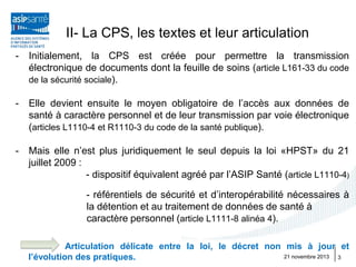 II- La CPS, les textes et leur articulation
-

Initialement, la CPS est créée pour permettre la transmission
électronique de documents dont la feuille de soins (article L161-33 du code
de la sécurité sociale).

-

Elle devient ensuite le moyen obligatoire de l’accès aux données de
santé à caractère personnel et de leur transmission par voie électronique
(articles L1110-4 et R1110-3 du code de la santé publique).

-

Mais elle n’est plus juridiquement le seul depuis la loi «HPST» du 21
juillet 2009 :
- dispositif équivalent agréé par l’ASIP Santé (article L1110-4)
- référentiels de sécurité et d’interopérabilité nécessaires à
la détention et au traitement de données de santé à
caractère personnel (article L1111-8 alinéa 4).
Articulation délicate entre la loi, le décret non mis à jour et
21 novembre 2013
3
l’évolution des pratiques.

 