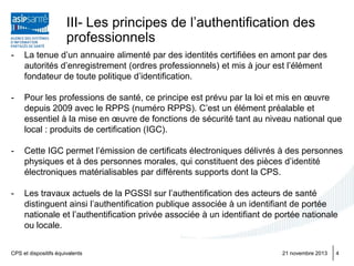 III- Les principes de l’authentification des
professionnels
-

La tenue d’un annuaire alimenté par des identités certifiées en amont par des
autorités d’enregistrement (ordres professionnels) et mis à jour est l’élément
fondateur de toute politique d’identification.

-

Pour les professions de santé, ce principe est prévu par la loi et mis en œuvre
depuis 2009 avec le RPPS (numéro RPPS). C’est un élément préalable et
essentiel à la mise en œuvre de fonctions de sécurité tant au niveau national que
local : produits de certification (IGC).

-

Cette IGC permet l’émission de certificats électroniques délivrés à des personnes
physiques et à des personnes morales, qui constituent des pièces d’identité
électroniques matérialisables par différents supports dont la CPS.

-

Les travaux actuels de la PGSSI sur l’authentification des acteurs de santé
distinguent ainsi l’authentification publique associée à un identifiant de portée
nationale et l’authentification privée associée à un identifiant de portée nationale
ou locale.

CPS et dispositifs équivalents

21 novembre 2013

4

 