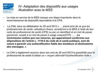 IV- Adaptation des dispositifs aux usages
Illustration avec la MSS
-

La mise en service de la MSS marque une étape importante dans la
reconnaissance de dispositifs équivalents à la CPS.

-

La CNIL dans sa délibération du 25 avril 2013 « … prend acte de ce que les
professionnels de santé, utilisateurs finaux, accèderont à la MSS à l’aide de leur
carte de professionnel de santé (CPS) ou par un identifiant et un mot de passe
personnel, couplé à un mot de passe à usage unique(OTP) …. . La
Commission estime que ces mesures, qui apparaissent conformes aux
dispositions de l’article L. 1110-4 du code de la santé publique, sont de
nature à garantir une authentification fiable des émetteurs et destinataires
des messages. »

-

Le CAH a également reconnu dans son avis du 26 avril 2013 la possibilité pour le
professionnel de santé d’utiliser un « moyen alternatif d’authentification forte ».

CPS et dispositifs équivalents

21 novembre 2013

5

 