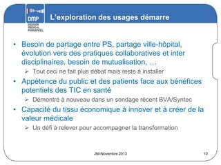 L’exploration des usages démarre

• Besoin de partage entre PS, partage ville-hôpital,
évolution vers des pratiques collaboratives et inter
disciplinaires, besoin de mutualisation, …
 Tout ceci ne fait plus débat mais reste à installer

• Appétence du public et des patients face aux bénéfices
potentiels des TIC en santé
 Démontré à nouveau dans un sondage récent BVA/Syntec

• Capacité du tissu économique à innover et à créer de la
valeur médicale
 Un défi à relever pour accompagner la transformation

JNI-Novembre 2013

10

 