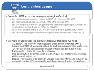 Les premiers usages
• Exemple : DMP et accès en urgence (région Centre)
- Les médecins généralistes créent le DMP et y déposent le VMS
- Les médecins spécialistes consultent le VMS dans le DMP
- Les EHPAD produisent un DLU (dossier de liaison d’urgence) recueillant les
informations de synthèse sur l’état du résidant
- Le DLU est déposé dans le DMP et consulté par la régulation du SAMU
- Les services des urgences sont en capacité de lire les DMP (VSM + DLU)

• Exemple : l’usage par les infirmiers libéraux (Franche-Comté)
- Au départ, 115 infirmiers mobilisés pour créer et alimenter des DMP à
l’appel de l’URPS et quelques milliers de DMP créés rapidement via le web.
- Un fort besoin de connaissance du patient (antécédents, synthèses,
traitements) = enjeu fort pour la profession
- Une contribution à l’alimentation des DMP (suivi des traitements, suivi des
plaies, vaccinations …)
- Depuis : l’émergence de premiers usages médecin-infirmier, la diffusion de
cette démarche à l’ensemble du territoire et la mobilisation des éditeurs
JNI-Novembre 2013

9

 