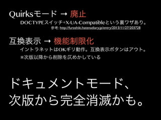 Quirksモード → 廃止

DOCTYPEスイッチ+X-UA-Compatibleという裏ワザあり。
参考: http://furoshiki.hatenadiary.jp/entry/2013/11/27/203728

互換表示 → 機能制限化
イントラネットはOKギリ動作。互換表示ボタンはアウト。
※次版以降から削除を仄めかしている

ドキュメントモード、
次版から完全消滅かも。

 