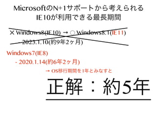 MicrosoftのN+1サポートから考えられる
IE10が利用できる最長期間
✕ Windows8(IE10) → ⃝ Windows8.1(IE11)
- 2023.1.10(約9年2ヶ月)

Windows7(IE8)
- 2020.1.14(約6年2ヶ月)
→ OS移行期間を1年とみなすと

正解：約5年

 