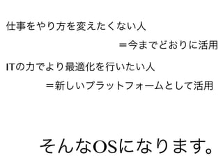 仕事をやり方を変えたくない人
＝今までどおりに活用
ITの力でより最適化を行いたい人
＝新しいプラットフォームとして活用

そんなOSになります。

 