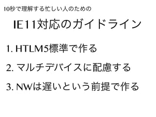 10秒で理解する忙しい人のための

IE11対応のガイドライン
1. HTLM5標準で作る
2. マルチデバイスに配慮する
3. NWは遅いという前提で作る

 