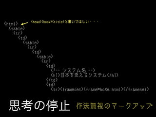 <head><body><title>と書いてほしい・・・
<html>
<table>
<tr>
<td>
<table>
<tr>
<td>
<table>
<tr>
<td>
<!-- システム名 -->
<h1>日本を支えるシステム</h1>
</td>
<td>
<tr><frameset><frame=hoge.html></frameset>

思考の停止

作法無視のマークアップ

 