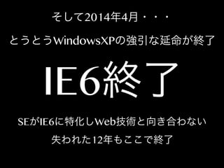 そして2014年4月・・・
とうとうWindowsXPの強引な延命が終了

IE6終了

SEがIE6に特化しWeb技術と向き合わない
失われた12年もここで終了

 