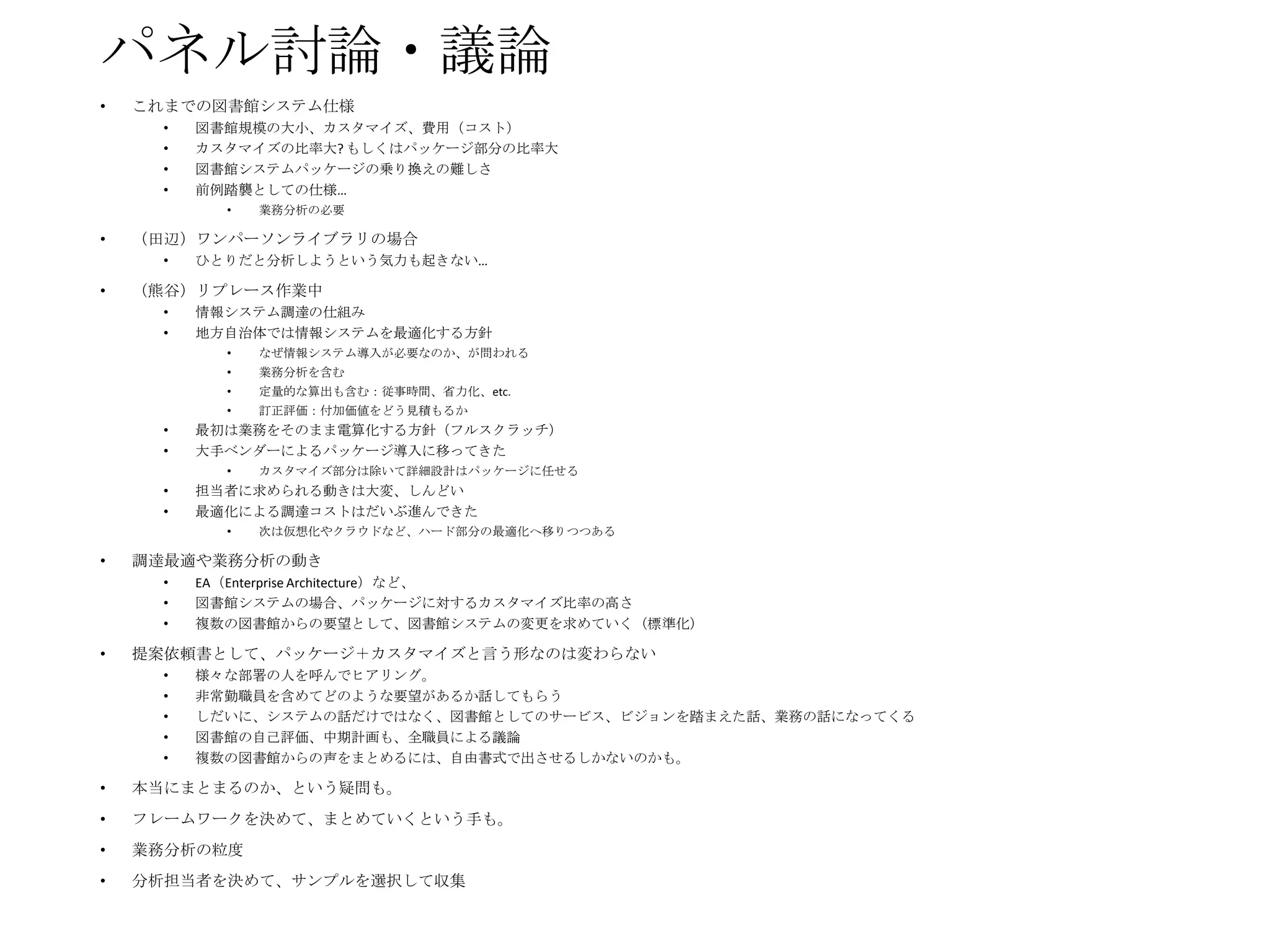 パネル討論・議論
•

これまでの図書館システム仕様
•
•
•
•

図書館規模の大小、カスタマイズ、費用（コスト）
カスタマイズの比率大? もしくはパッケージ部分の比率大
図書館システムパッケージの乗り換えの難しさ
前例踏襲としての仕様…
•

•

（田辺）ワンパーソンライブラリの場合
•

•

業務分析の必要

ひとりだと分析しようという気力も起きない…

（熊谷）リプレース作業中
•
•

情報システム調達の仕組み
地方自治体では情報システムを最適化する方針
•

なぜ情報システム導入が必要なのか、が問われる

•

業務分析を含む

•

定量的な算出も含む：従事時間、省力化、etc.

•

訂正評価：付加価値をどう見積もるか

•
•

最初は業務をそのまま電算化する方針（フルスクラッチ）
大手ベンダーによるパッケージ導入に移ってきた

•
•

担当者に求められる動きは大変、しんどい
最適化による調達コストはだいぶ進んできた

•

•

•

次は仮想化やクラウドなど、ハード部分の最適化へ移りつつある

調達最適や業務分析の動き
•
•
•

•

カスタマイズ部分は除いて詳細設計はパッケージに任せる

EA（Enterprise Architecture）など、
図書館システムの場合、パッケージに対するカスタマイズ比率の高さ
複数の図書館からの要望として、図書館システムの変更を求めていく（標準化）

提案依頼書として、パッケージ＋カスタマイズと言う形なのは変わらない
•
•
•
•
•

様々な部署の人を呼んでヒアリング。
非常勤職員を含めてどのような要望があるか話してもらう
しだいに、システムの話だけではなく、図書館としてのサービス、ビジョンを踏まえた話、業務の話になってくる
図書館の自己評価、中期計画も、全職員による議論
複数の図書館からの声をまとめるには、自由書式で出させるしかないのかも。

•

本当にまとまるのか、という疑問も。

•

フレームワークを決めて、まとめていくという手も。

•

業務分析の粒度

•

分析担当者を決めて、サンプルを選択して収集

 