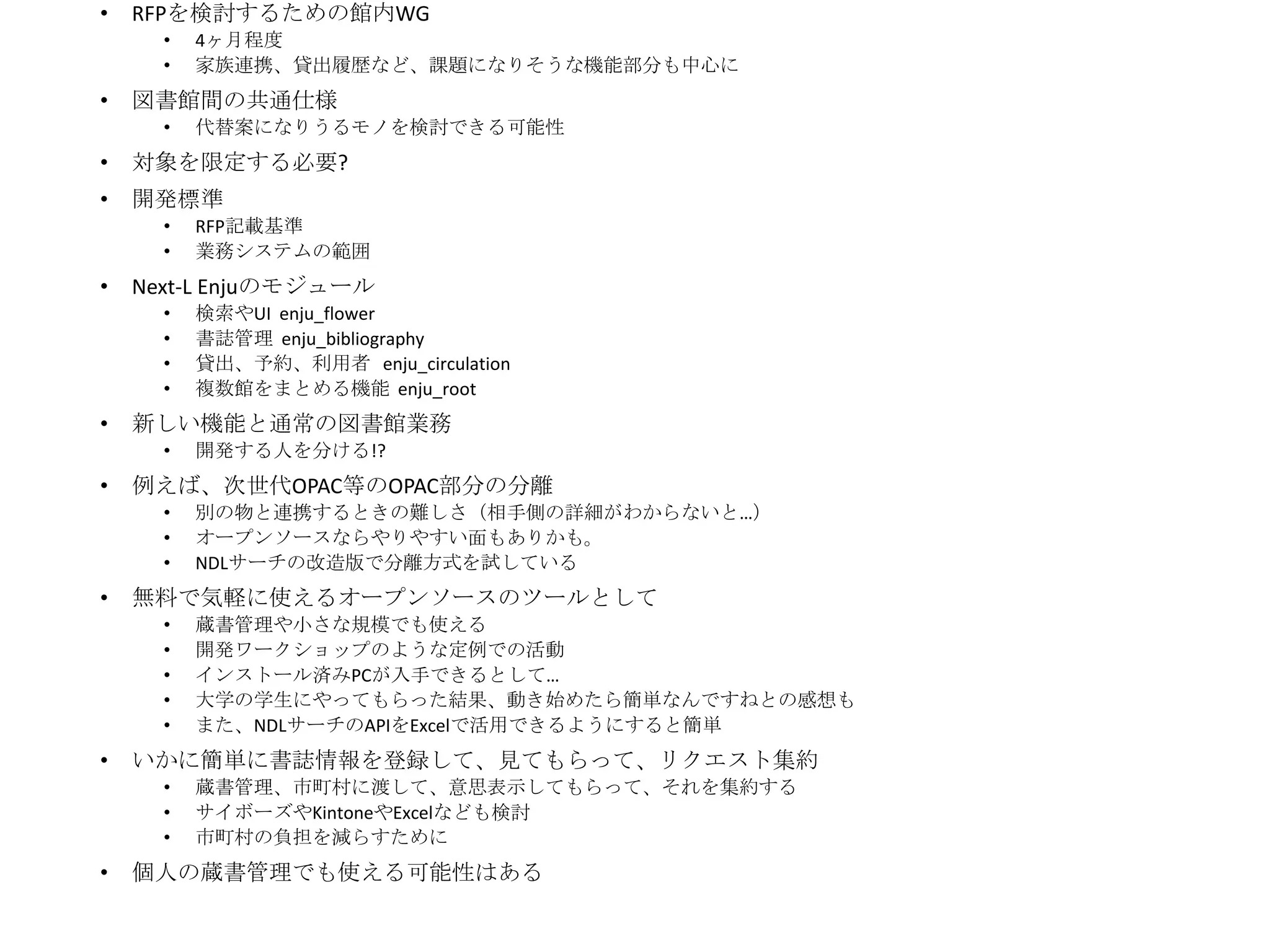•

RFPを検討するための館内WG
•
•

•

4ヶ月程度
家族連携、貸出履歴など、課題になりそうな機能部分も中心に

図書館間の共通仕様
•

代替案になりうるモノを検討できる可能性

•

対象を限定する必要?

•

開発標準
•
•

•

Next-L Enjuのモジュール
•
•
•
•

•

蔵書管理や小さな規模でも使える
開発ワークショップのような定例での活動
インストール済みPCが入手できるとして…
大学の学生にやってもらった結果、動き始めたら簡単なんですねとの感想も
また、NDLサーチのAPIをExcelで活用できるようにすると簡単

いかに簡単に書誌情報を登録して、見てもらって、リクエスト集約
•
•
•

•

別の物と連携するときの難しさ（相手側の詳細がわからないと…）
オープンソースならやりやすい面もありかも。
NDLサーチの改造版で分離方式を試している

無料で気軽に使えるオープンソースのツールとして
•
•
•
•
•

•

開発する人を分ける!?

例えば、次世代OPAC等のOPAC部分の分離
•
•
•

•

検索やUI enju_flower
書誌管理 enju_bibliography
貸出、予約、利用者 enju_circulation
複数館をまとめる機能 enju_root

新しい機能と通常の図書館業務
•

•

RFP記載基準
業務システムの範囲

蔵書管理、市町村に渡して、意思表示してもらって、それを集約する
サイボーズやKintoneやExcelなども検討
市町村の負担を減らすために

個人の蔵書管理でも使える可能性はある

 