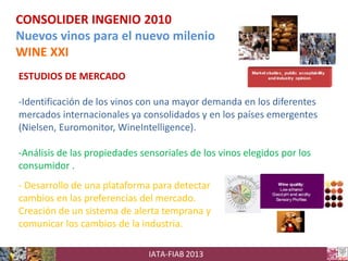 CONSOLIDER INGENIO 2010
Nuevos vinos para el nuevo milenio
WINE XXI
ESTUDIOS DE MERCADO
-Identificación de los vinos con una mayor demanda en los diferentes
mercados internacionales ya consolidados y en los países emergentes
(Nielsen, Euromonitor, WineIntelligence).
-Análisis de las propiedades sensoriales de los vinos elegidos por los
consumidor .
- Desarrollo de una plataforma para detectar
cambios en las preferencias del mercado.
Creación de un sistema de alerta temprana y
comunicar los cambios de la industria.
IATA-FIAB 2013

 