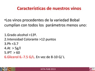 Características de nuestros vinos
•Los vinos procedentes de la variedad Bobal
cumplían con todos los parámetros menos uno:
1.Grado alcohol >13º.
2.Intensidad Colorante >12 puntos
3.Ph <3.7
4.At > 5g/l
5.IPT > 60
6.Glicerol 6.-7.5 G/L. En vez de 8-10 G/ L
IATA-FIAB 2013

 