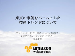 東京の事例をベースにした
技術トレンドについて
アマゾン データ サービス ジャパン株式会社
シニアソリューションアーキテクト
松尾康博

1

 