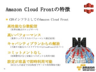 Amazon Cloud Frontの特徴
CDNインフラとしてのAmazon Cloud Front

高性能な分散配信
(世界43拠点のエッジサーバ)

高いパフォーマンス
(業界トップクラスのパフォーマンス測定結果)

キャパシティプランからの解放
(予測不可能なスパイクアクセスもCloudFrontがカバー)

コミットメントなし
(初期費用がなく安価かつスポットも利用可能)

設定が容易で即時利用可能
(GUIからの設定で10分程度でサービス利用開始可能)
19

 