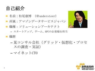 自己紹介
名前：松尾康博 （＠understeer)
所属：アマゾンデータサービスジャパン
職種：ソリューションアーキテクト
– スタートアップ、ゲーム、HPCのお客様を担当

職歴

– 某コンサル会社（グリッド・仮想化・プロセ
スの調査・実証）
– マイネットCTO

2

 