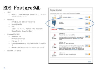 RDS PostgreSQL
•

概要
– MySQL, Oracle, MS SQL Serverに次ぐ、4つ目の
データベースエンジン

•

RDS機能
– 3TB & 30,000 IOPSまで拡張可能
– Multi AZ(MAZ)
– VPC
– 自動バックアップ、Point-in-Time-Recovery
– Cross-Region Snapshot Copy

•

PostgreSQL 機能
– Version 9.3.1
– PostGIS extension
– Full-text サーチ
– Language extension、PL/Perl, PL/Tcl, PL/pgSQL
等
– HstoreやJSONのデータベース形式をサポート

•

Redshiftとの親和性

33

 