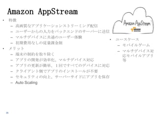 Amazon AppStream
•

特徴
– 高画質なアプリケーションストリーミング配信
– ユーザーからの入力をバックエンドのサーバーに送信
– マルチデバイスに共通のユーザー体験
•
– 初期費用なしの従量課金制
メリット
– 端末の制約を取り除く
– アプリの開発が効率化、マルチデバイス対応
– アプリの更新が簡単、１回ですべてのデバイスに対応
– クライアント側でアプリのインストールが不要
– セキュリティの向上、サーバーサイドにアプリを保存
– Auto Scaling

•

35

ユースケース
– モバイルゲーム
– マルチデバイス対
応モバイルアプリ
等

 
