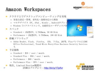 Amazon Workspaces
クラウド上でデスクトップコンピューティングを実現
– 容易な設定・管理。老朽化・故障対応から開放
– マルチデバイス（PC、iPad 、Kindle 、Androidタブレット）
– Windows 7エクスペリエンス、永続的なユーザディスク領域

スペック
– Standard – 1仮想CPU, 3.75GBmem, 50 GB Disk
– Performance – 2仮想CPU, 3.75GBmem, 100 GB Disk

搭載ソフトウェア
– Adobe Reader、Flash、 Firefox、 IE9、 7-Zip、JRE等。PlusバンドルにはMS
Office Professional、Trend Micro Worry-Free Business Security Services
も

予定価格
–
–
–
–
37

Standard - $35 / user / month.
Standard Plus - $50 / user / month.
Performance - $60 / month.
Performance Plus - $75 / user / month.

現在、Limited Preview期間中
詳細はブログにて：http://bit.ly/17pIfvr

 