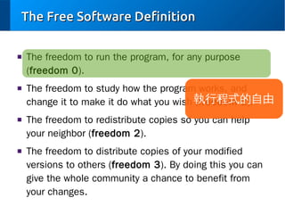 The Free Software Definition
■

■

■

■

The freedom to run the program, for any purpose
(freedom 0).
The freedom to study how the program works, and
change it to make it do what you wish 執行程式的自由
(freedom 1).
The freedom to redistribute copies so you can help
your neighbor (freedom 2).
The freedom to distribute copies of your modified
versions to others (freedom 3). By doing this you can
give the whole community a chance to benefit from
your changes.

 