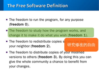 The Free Software Definition
■

■

■

■

The freedom to run the program, for any purpose
(freedom 0).
The freedom to study how the program works, and
change it to make it do what you wish (freedom 1).
The freedom to redistribute copies so you can help
研究修改的自由
your neighbor (freedom 2).
The freedom to distribute copies of your modified
versions to others (freedom 3). By doing this you can
give the whole community a chance to benefit from
your changes.

 