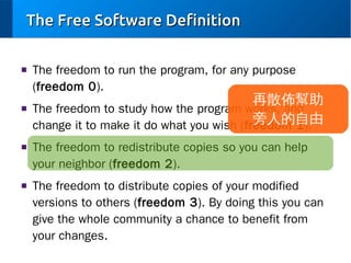 The Free Software Definition
■

■

■

■

The freedom to run the program, for any purpose
(freedom 0).

再散佈幫助
The freedom to study how the program works, and
旁人的自由
change it to make it do what you wish (freedom 1).
The freedom to redistribute copies so you can help
your neighbor (freedom 2).
The freedom to distribute copies of your modified
versions to others (freedom 3). By doing this you can
give the whole community a chance to benefit from
your changes.

 