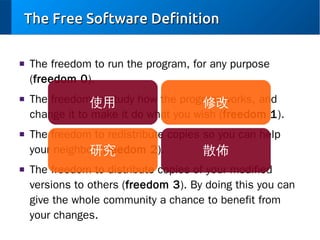 The Free Software Definition
■

■

■

■

The freedom to run the program, for any purpose
(freedom 0).
The freedom使用
to study how the program works, and
修改
change it to make it do what you wish (freedom 1).
The freedom to redistribute copies so you can help
your neighbor (freedom 2).
研究
散佈
The freedom to distribute copies of your modified
versions to others (freedom 3). By doing this you can
give the whole community a chance to benefit from
your changes.

 
