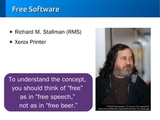 Free Software
■

Richard M. Stallman (RMS)

■

Xerox Printer

To understand the concept,
you should think of “free”
as in “free speech,”
not as in “free beer.”

©Gisle Hannemyr, CC by-sa 3.0 unported,
http://en.wikipedia.org/wiki/File:Rms_ifi_large.jpg

 