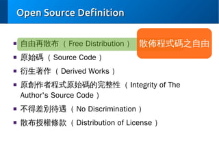 Open Source Definition
■

自由再散布（ Free Distribution ） 散佈程式碼之自由

■

原始碼（ Source Code ）

■

衍生著作（ Derived Works ）

■

原創作者程式原始碼的完整性（ Integrity of The
Author's Source Code ）

■

不得差別待遇（ No Discrimination ）

■

散布授權條款（ Distribution of License ）

 