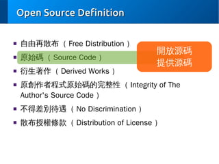 Open Source Definition
■

自由再散布（ Free Distribution ）

■

原始碼（ Source Code ）

■

衍生著作（ Derived Works ）

■

開放源碼
提供源碼

原創作者程式原始碼的完整性（ Integrity of The
Author's Source Code ）

■

不得差別待遇（ No Discrimination ）

■

散布授權條款（ Distribution of License ）

 