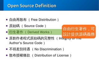 Open Source Definition
■

自由再散布（ Free Distribution ）

■

原始碼（ Source Code ）

■

衍生著作（ Derived Works ）

■

自由衍生著作，可
設計提供源碼義務

原創作者程式原始碼的完整性（ Integrity of The
Author's Source Code ）

■

不得差別待遇（ No Discrimination ）

■

散布授權條款（ Distribution of License ）

 