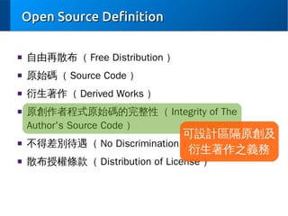 Open Source Definition
■

自由再散布（ Free Distribution ）

■

原始碼（ Source Code ）

■

衍生著作（ Derived Works ）

■

■

■

原創作者程式原始碼的完整性（ Integrity of The
Author's Source Code ）

可設計區隔原創及
不得差別待遇（ No Discrimination ）
衍生著作之義務
散布授權條款（ Distribution of License ）

 