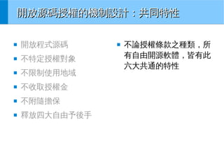 開放源碼授權的機制設計：共同特性
■

開放程式源碼

■

不特定授權對象

■

不限制使用地域

■

不收取授權金

■

不附隨擔保

■

釋放四大自由予後手

■

不論授權條款之種類，所
有自由開源軟體，皆有此
六大共通的特性

 