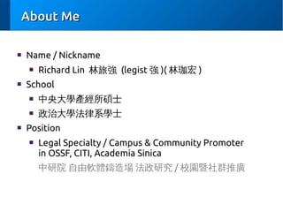 About Me
■

Name / Nickname
■

■

Richard Lin 林旅強 (legist 強 )( 林珈宏 )

School
■
■

■

中央大學產經所碩士
政治大學法律系學士

Position
■

Legal Specialty / Campus & Community Promoter
in OSSF, CITI, Academia Sinica
中研院 自由軟體鑄造場 法政研究 / 校園暨社群推廣

 