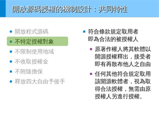 開放源碼授權的機制設計：共同特性
■

開放程式源碼

■

不特定授權對象

■

不限制使用地域

■

不附隨擔保

■

釋放四大自由予後手

符合條款規定取用者
即為合法的被授權人
■

不收取授權金

■

■

■

原著作權人將其軟體以
開源授權釋出，接受者
即有再散布他人之自由
任何其他符合規定取用
該開源軟體者，視為取
得合法授權，無需由原
授權人另進行授權。

 