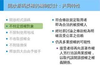 開放源碼授權的機制設計：共同特性
■

開放程式源碼

■

不特定授權對象

■

不限制使用地域

■

■

■

不收取授權金
■

■

不附隨擔保

符合條款規定取用者
即為合法的被授權人
經社群討論之條款較為明
確且受公眾之信賴
仍具多重授權的可能性
■

■

釋放四大自由予後手

接受者得再向原著作權
人另行洽談商業授權，
以取代該開源授權之權
義關係。

 