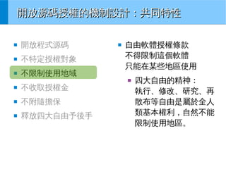 開放源碼授權的機制設計：共同特性
■

開放程式源碼

■

不特定授權對象

■

不限制使用地域

■

自由軟體授權條款
不得限制這個軟體
只能在某些地區使用
■

■

不收取授權金

■

不附隨擔保

■

釋放四大自由予後手

四大自由的精神：
執行、修改、研究、再
散布等自由是屬於全人
類基本權利，自然不能
限制使用地區。

 