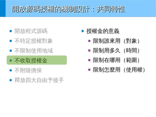 開放源碼授權的機制設計：共同特性
■

開放程式源碼

■

不特定授權對象

■

限制誰來用（對象）

■

不限制使用地域

■

限制用多久（時間）

■

不收取授權金

■

限制在哪用（範圍）

■

不附隨擔保

■

限制怎麼用（使用權）

■

釋放四大自由予後手

■

授權金的意義

 