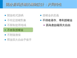 開放源碼授權的機制設計：共同特性
■

開放程式源碼

■

授權金的意義

■

不特定授權對象

■

不得收著作、專利授權金

■

不限制使用地域

■

不收取授權金

■

不附隨擔保

■

釋放四大自由予後手

■

因為會妨礙四大自由

 