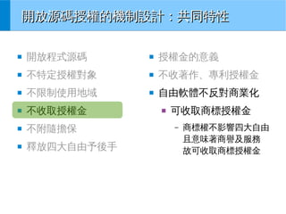 開放源碼授權的機制設計：共同特性
■

開放程式源碼

■

授權金的意義

■

不特定授權對象

■

不收著作、專利授權金

■

不限制使用地域

■

自由軟體不反對商業化

■

不收取授權金

■

不附隨擔保

■

釋放四大自由予後手

■

可收取商標授權金
–

商標權不影響四大自由
且意味著商譽及服務
故可收取商標授權金

 