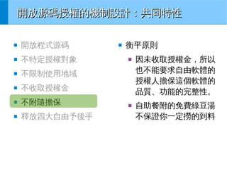 開放源碼授權的機制設計：共同特性
■

開放程式源碼

■

不特定授權對象

■

不限制使用地域

■

不收取授權金

■

不附隨擔保

■

釋放四大自由予後手

■

衡平原則
■

■

因未收取授權金，所以
也不能要求自由軟體的
授權人擔保這個軟體的
品質、功能的完整性。
自助餐附的免費綠豆湯
不保證你一定撈的到料

 